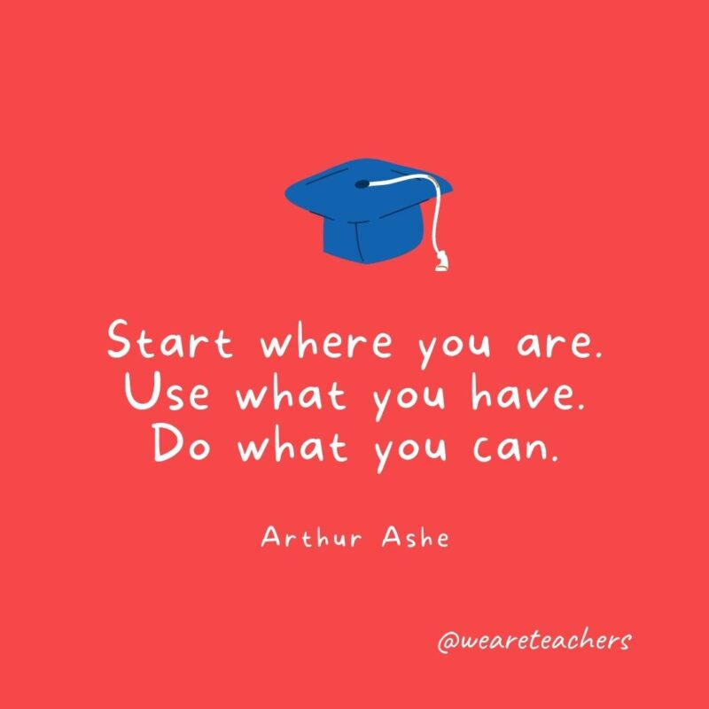 Start where you are. Use what you have. Do what you can. —Arthur Ashe