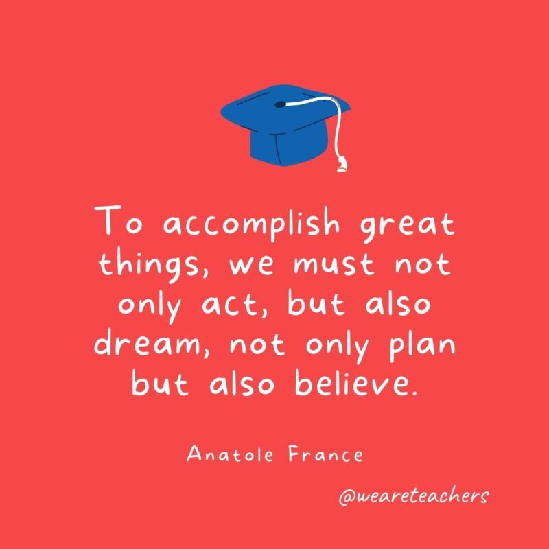 To accomplish great things, we must not only act, but also dream, not only plan but also believe. —Anatole France
