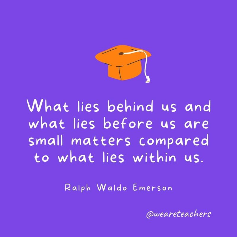 What lies behind us and what lies before us are small matters compared to what lies within us. —Ralph Waldo Emerson