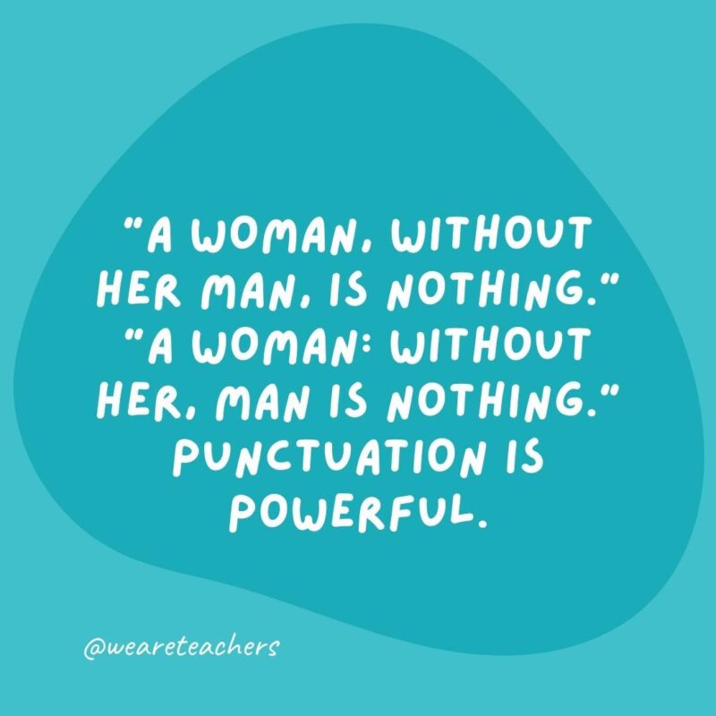"A woman, without her man, is nothing." "A woman: without her, man is nothing." Punctuation is powerful.