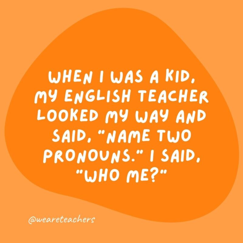 When I was a kid, my English teacher looked my way and said, "Name two pronouns." I said, "Who me?"