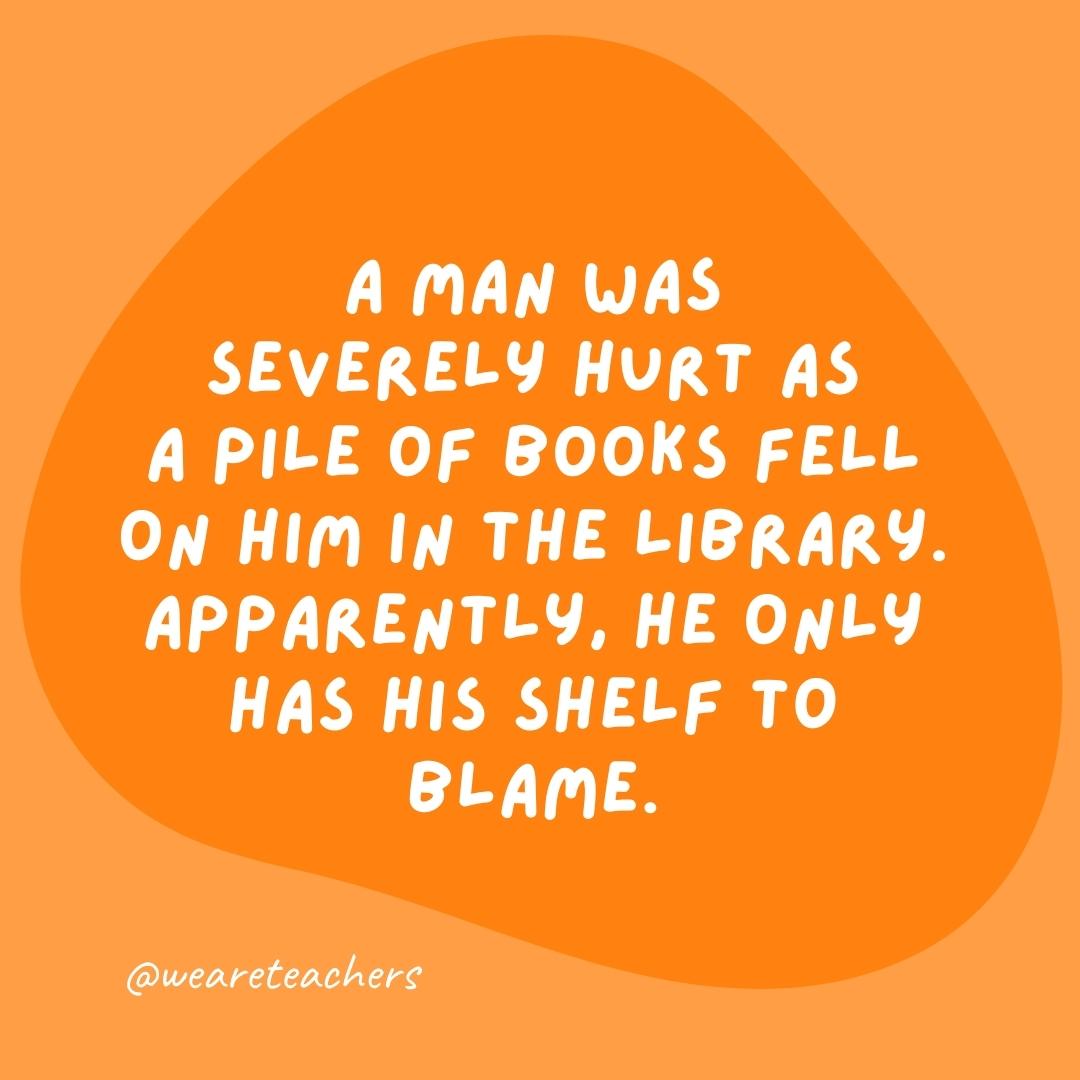 A man was severely hurt as a pile of books fell on him in the library. Apparently, he only has his shelf to blame.- grammar jokes and puns