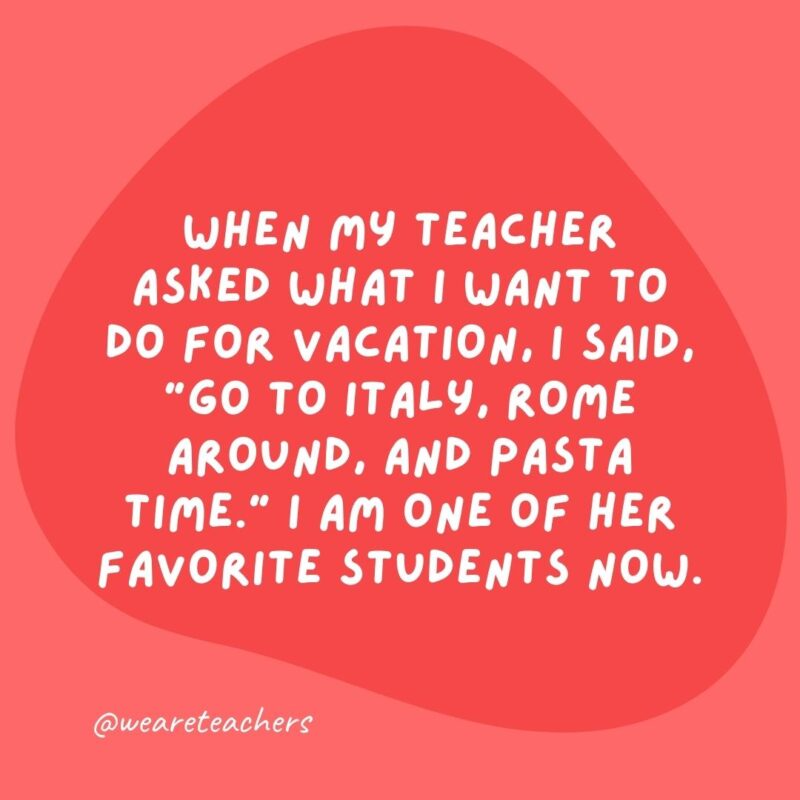 When my teacher asked what I want to do for vacation, I said, "Go to Italy, Rome around, and pasta time." I am one of her favorite students now.