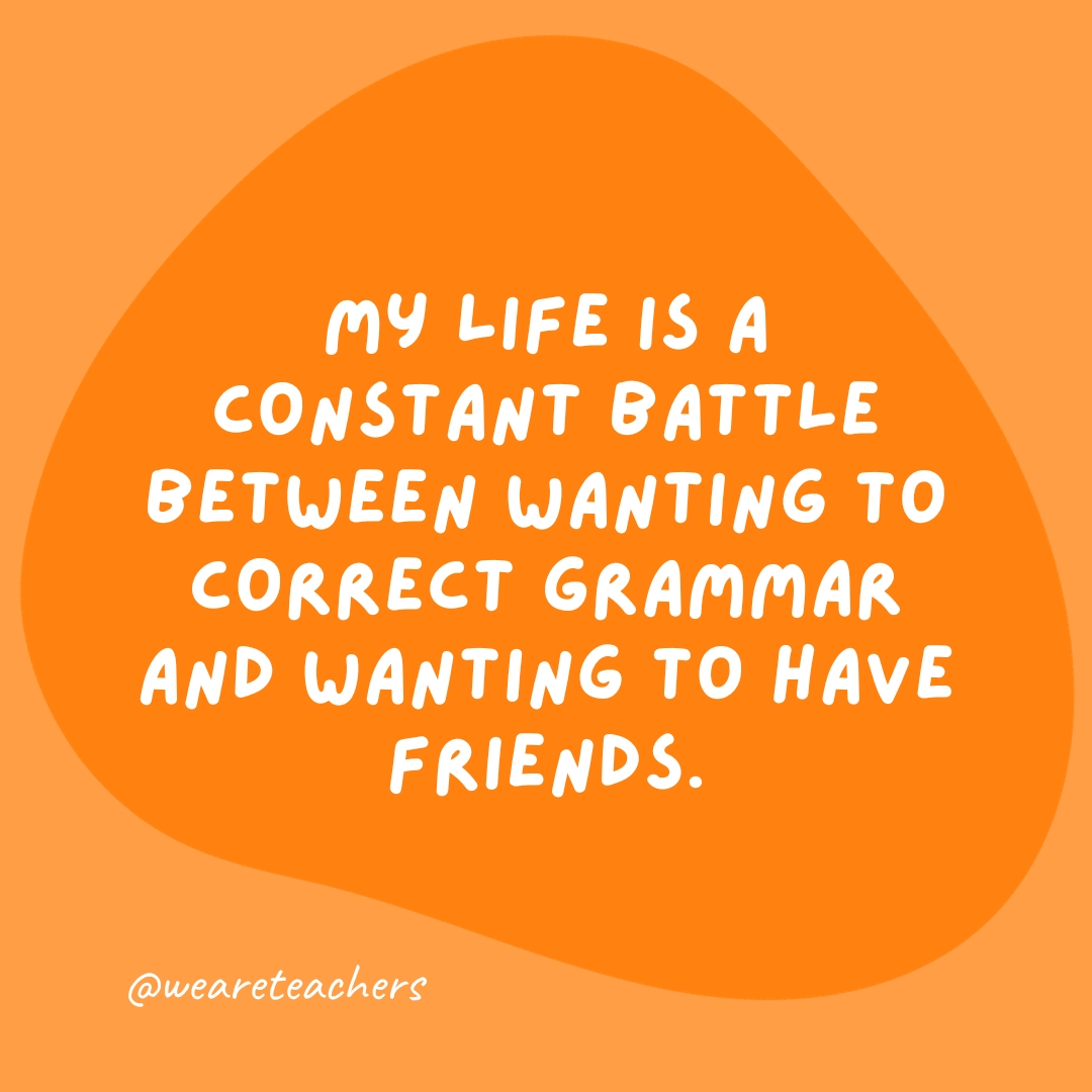 My life is a constant battle between wanting to correct grammar and wanting to have friends.- grammar jokes and puns