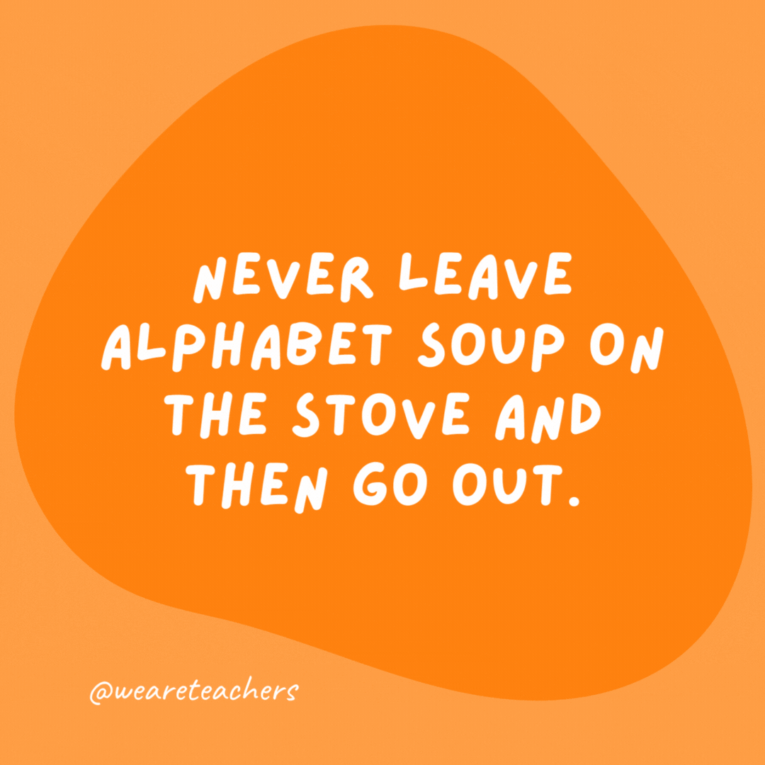 Never leave alphabet soup on the stove and then go out.

It could spell disaster.