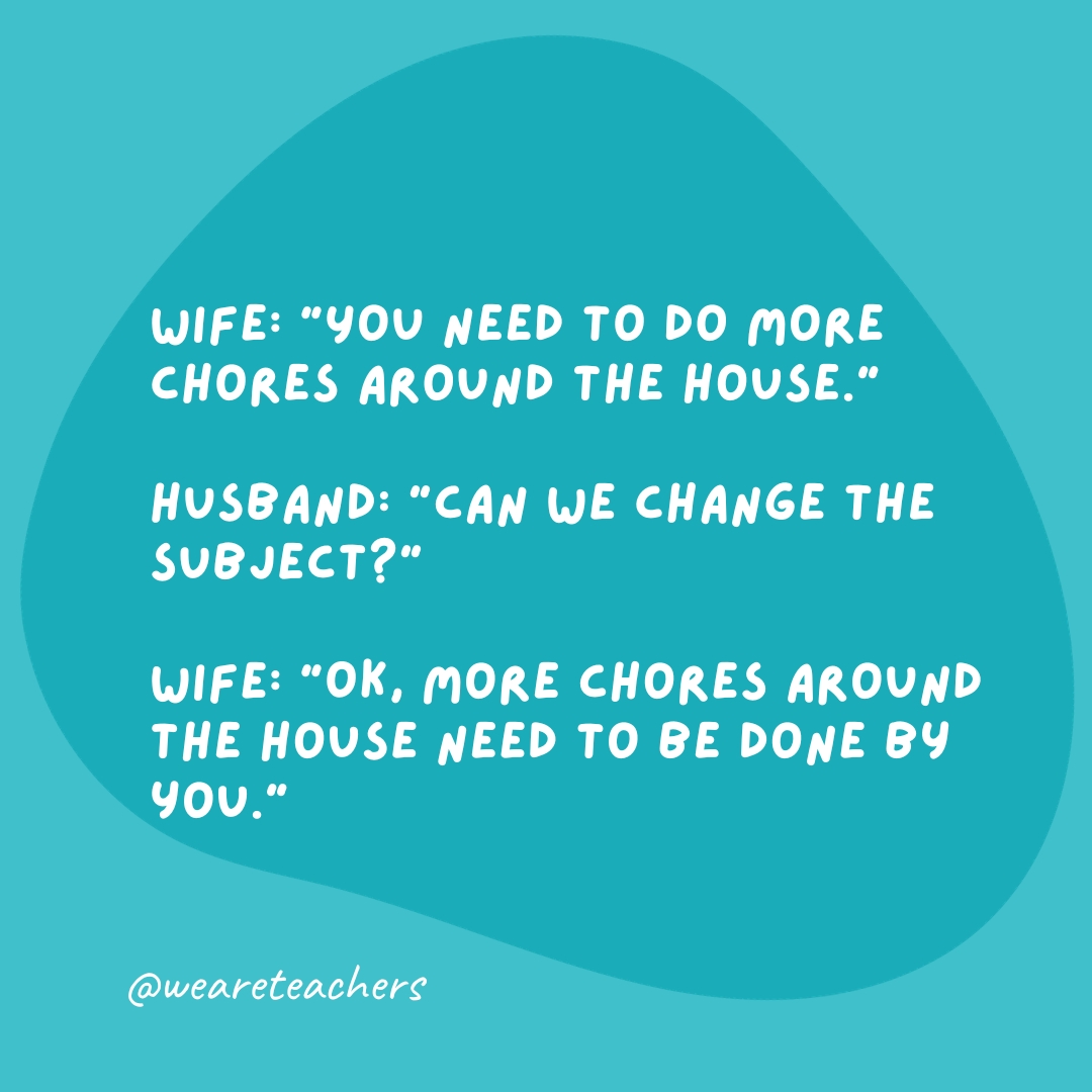 Wife: "You need to do more chores around the house." Husband: "Can we change the subject?" Wife: "OK, more chores around the house need to be done by you."- grammar jokes and puns