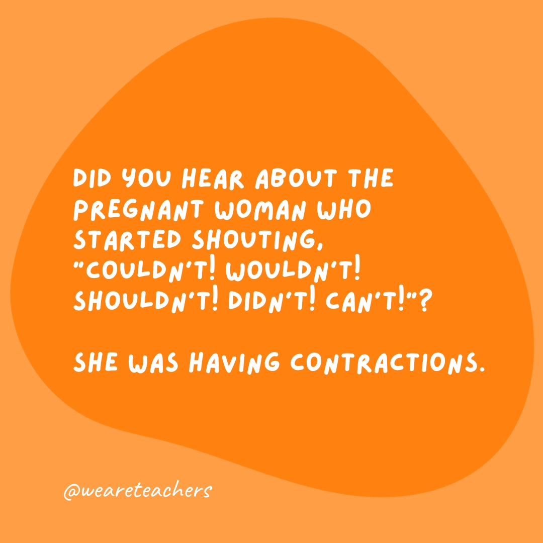 Did you hear about the pregnant woman who started shouting, “Couldn’t! Wouldn’t! Shouldn’t! Didn’t! Can’t!”? She was having contractions.- grammar jokes and puns