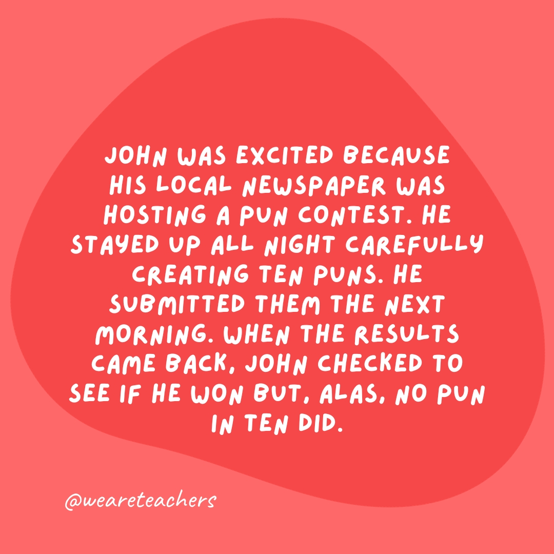 John was excited because his local newspaper was hosting a pun contest. He stayed up all night carefully creating ten puns. He submitted them the next morning. When the results came back, John checked to see if he won but, alas, no pun in ten did.- grammar jokes and puns