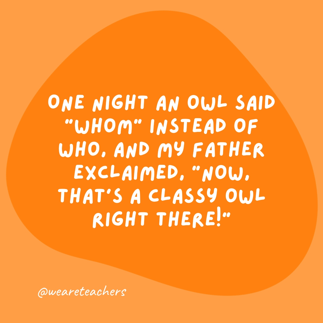 One night an owl said "Whom" instead of who, and my father exclaimed, "Now, that's a classy owl right there!"- grammar jokes and puns