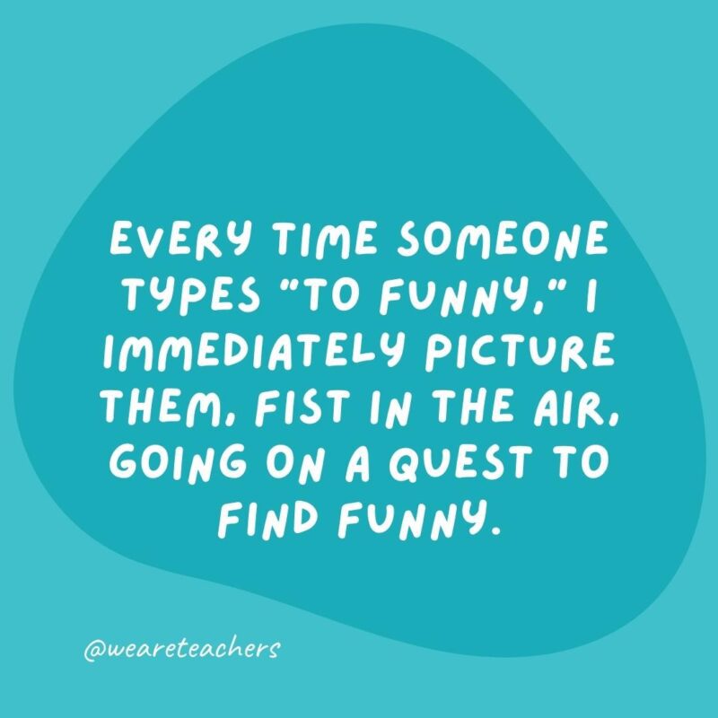 Every time someone types "to funny," I immediately picture them, fist in the air, going on a quest to find funny.