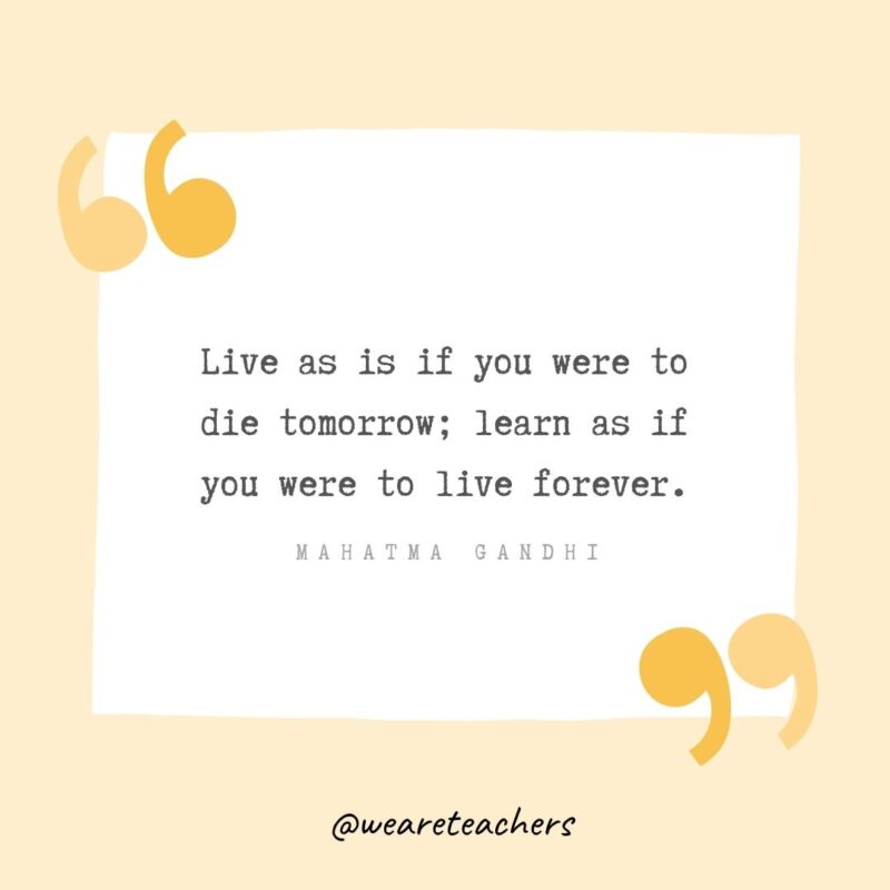 Live as is if you were to die tomorrow; learn as if you were to live forever.
