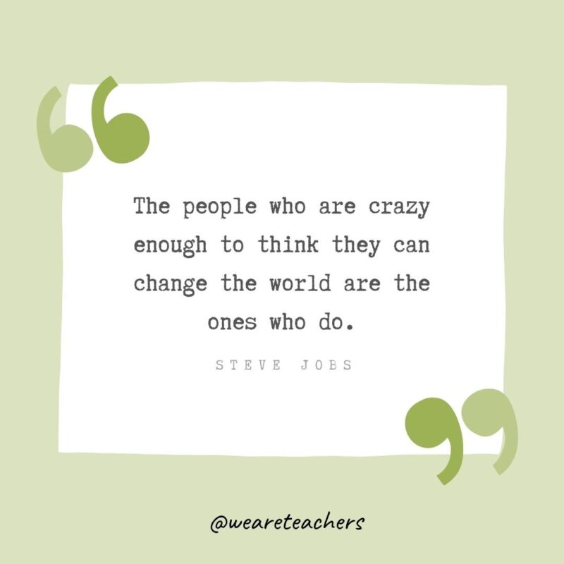 The people who are crazy enough to think they can change the world are the ones who do.