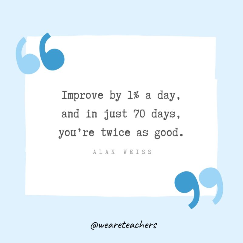 “Improve by 1% a day, and in just 70 days, you’re twice as good.” - Alan Weiss