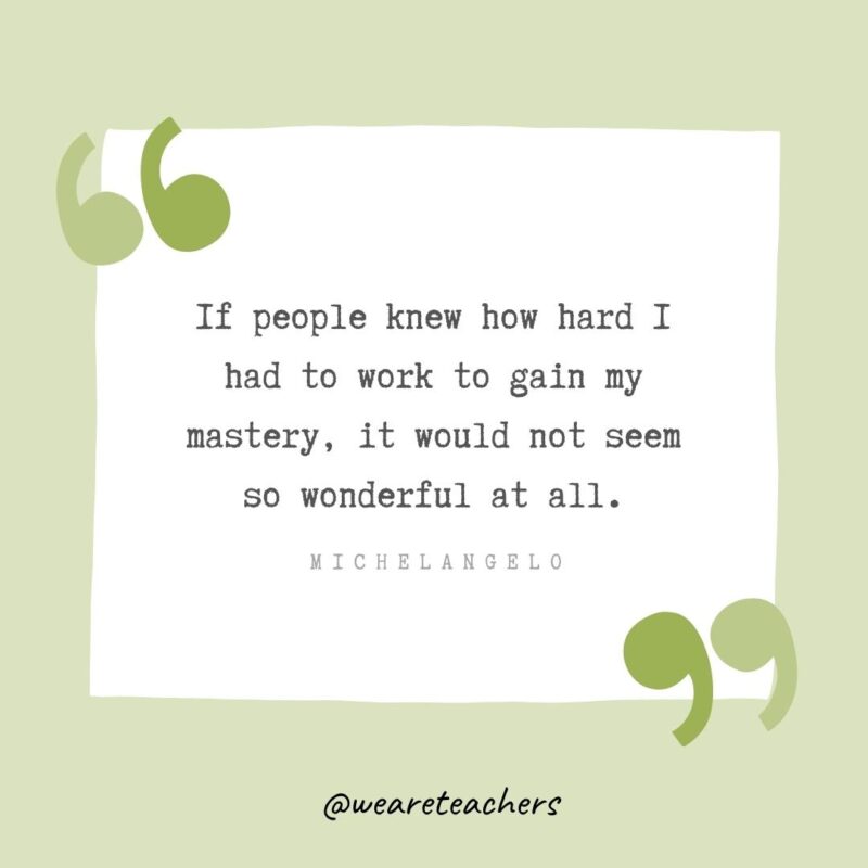 If people knew how hard I had to work to gain my mastery, it would not seem so wonderful at all.- Growth Mindset Quotes