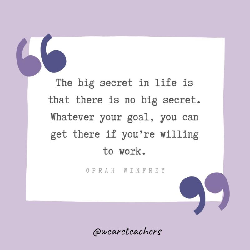 The big secret in life is that there is no big secret. Whatever your goal, you can get there if you’re willing to work.