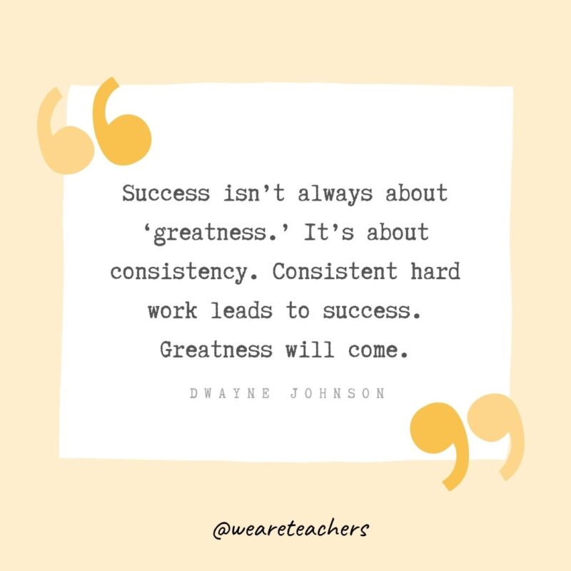 Success isn’t always about ‘greatness.’ It’s about consistency. Consistent hard work leads to success. Greatness will come.