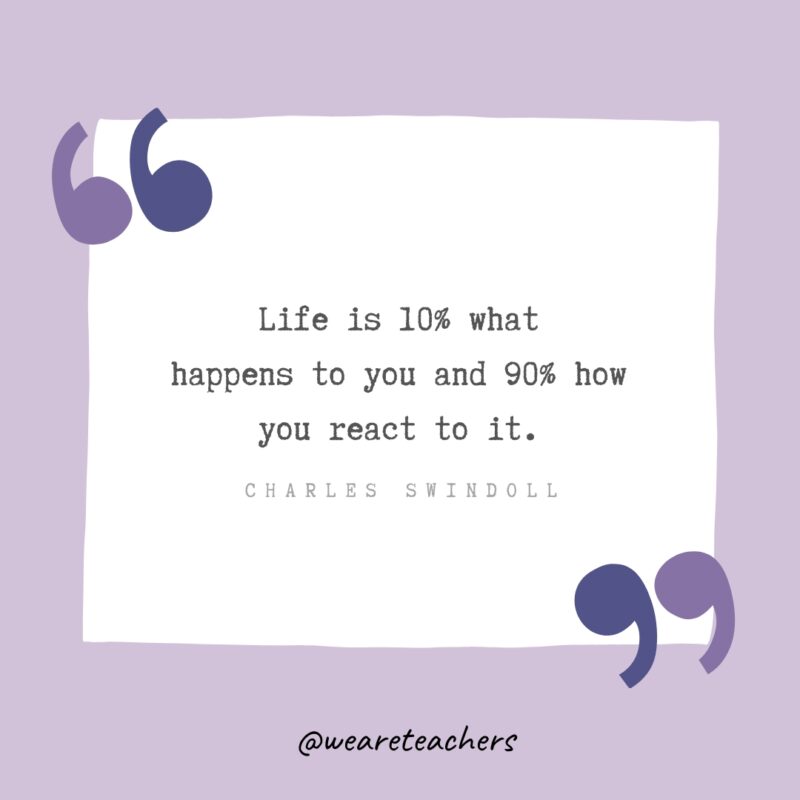 “Life is 10% what happens to you and 90% how you react to it.” - Charles Swindoll