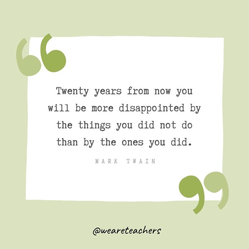 Twenty years from now you will be more disappointed by the things you did not do than by the ones you did.