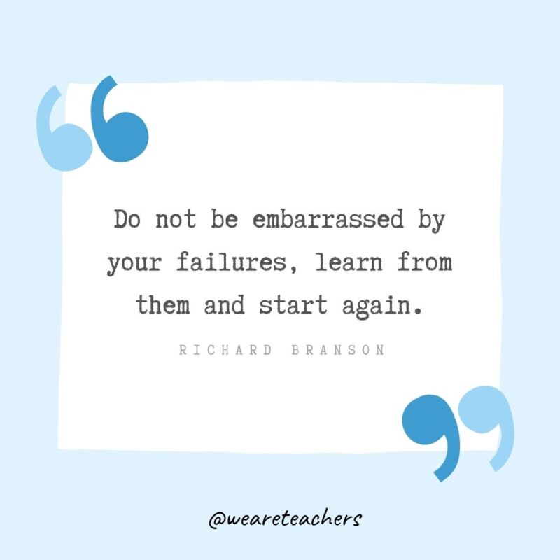 Do not be embarrassed by your failures, learn from them and start again.