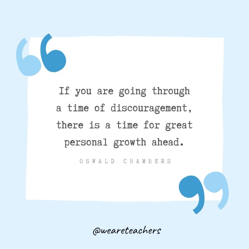 “If you are going through a time of discouragement, there is a time for great personal growth ahead.” - Oswald Chambers