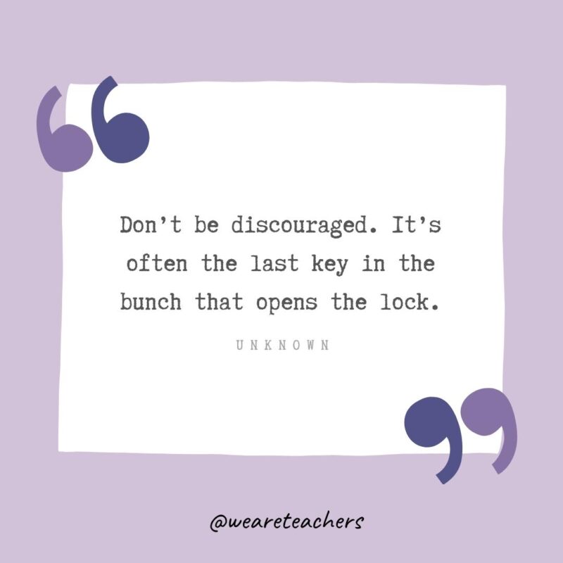 Don’t be discouraged. It’s often the last key in the bunch that opens the lock.