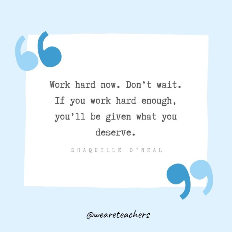 Work hard now. Don’t wait. If you work hard enough, you’ll be given what you deserve.