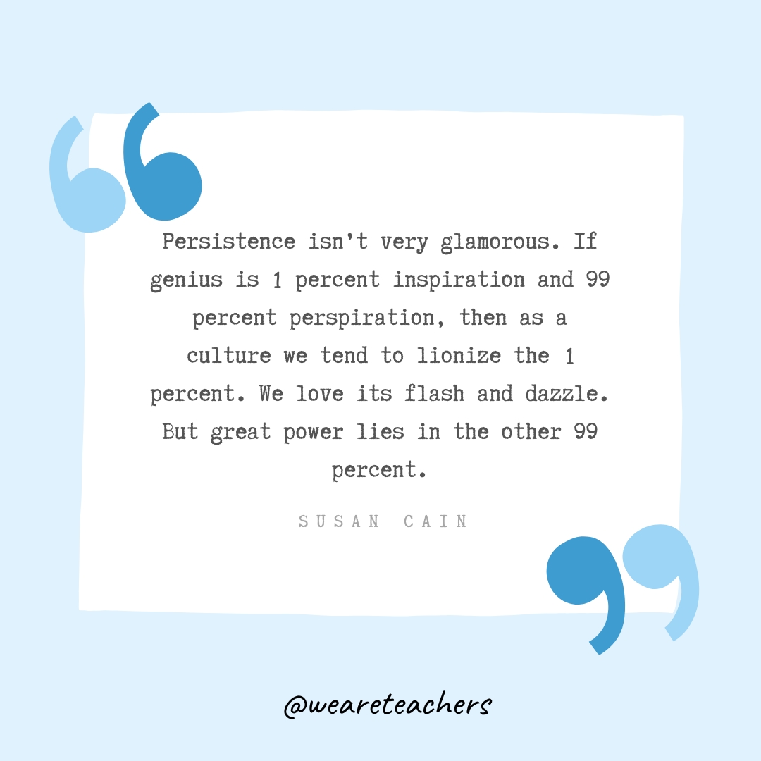 Persistence isn't very glamorous. If genius is 1 percent inspiration and 99 percent perspiration, then as a culture we tend to lionize the 1 percent. We love its flash and dazzle. But great power lies in the other 99 percent. -Susan Cain