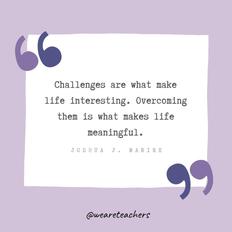 Challenges are what make life interesting. Overcoming them is what makes life meaningful.