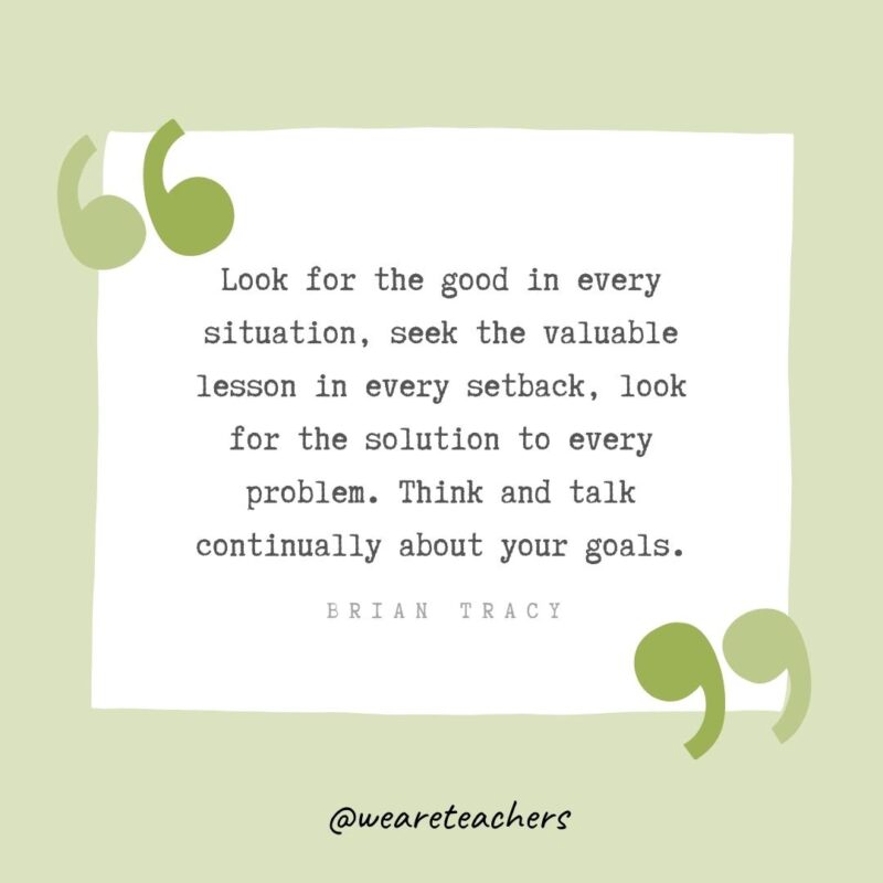 Look for the good in every situation, seek the valuable lesson in every setback, look for the solution to every problem. Think and talk continually about your goals.