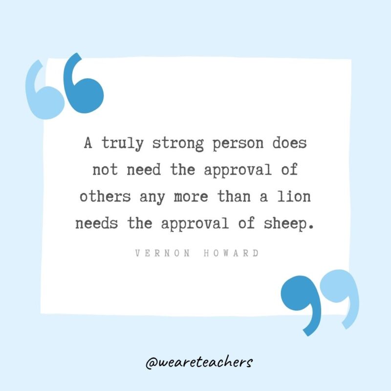 A truly strong person does not need the approval of others any more than a lion needs the approval of sheep.