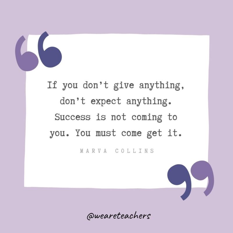 If you don’t give anything, don’t expect anything. Success is not coming to you. You must come get it.