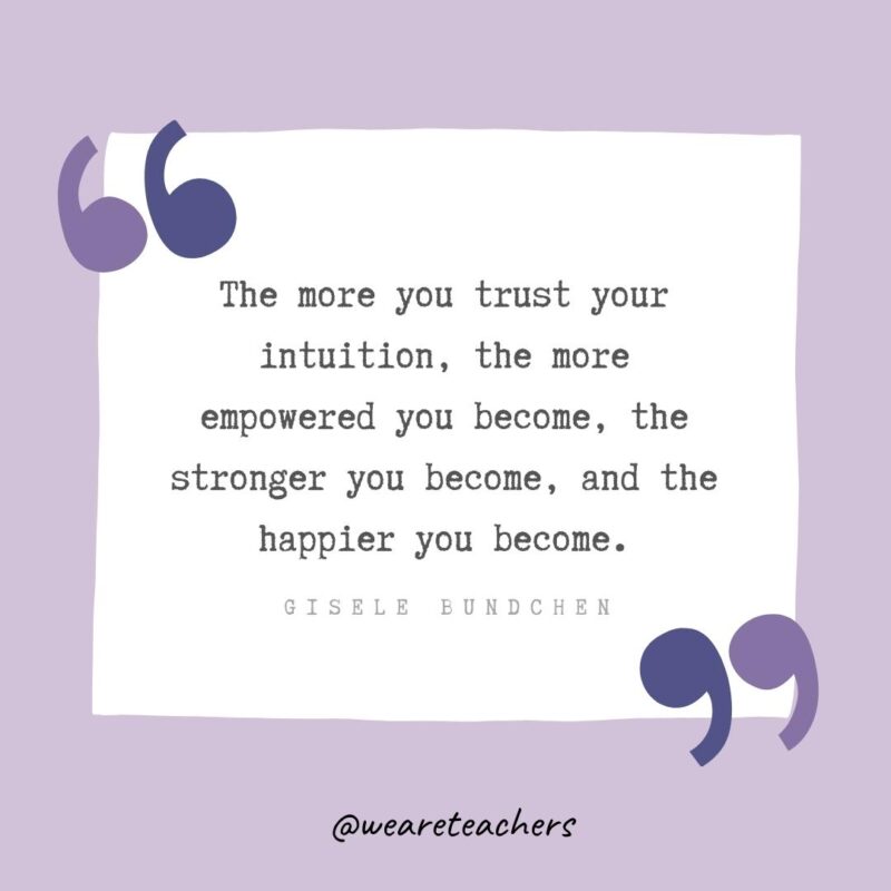 The more you trust your intuition, the more empowered you become, the stronger you become, and the happier you become.