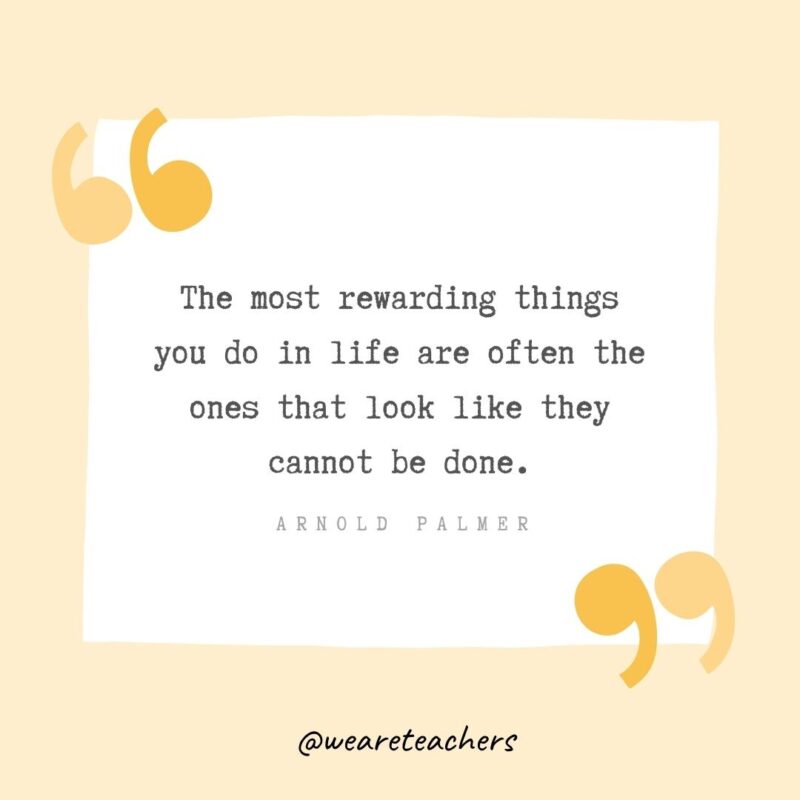 The most rewarding things you do in life are often the ones that look like they cannot be done.