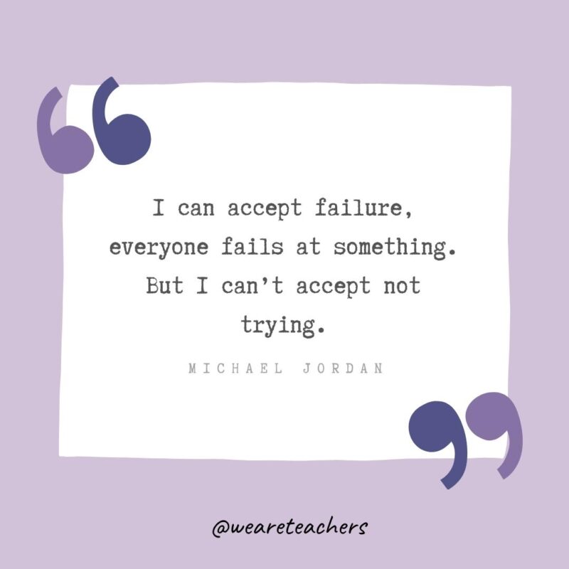 I can accept failure, everyone fails at something. But I can’t accept not trying.