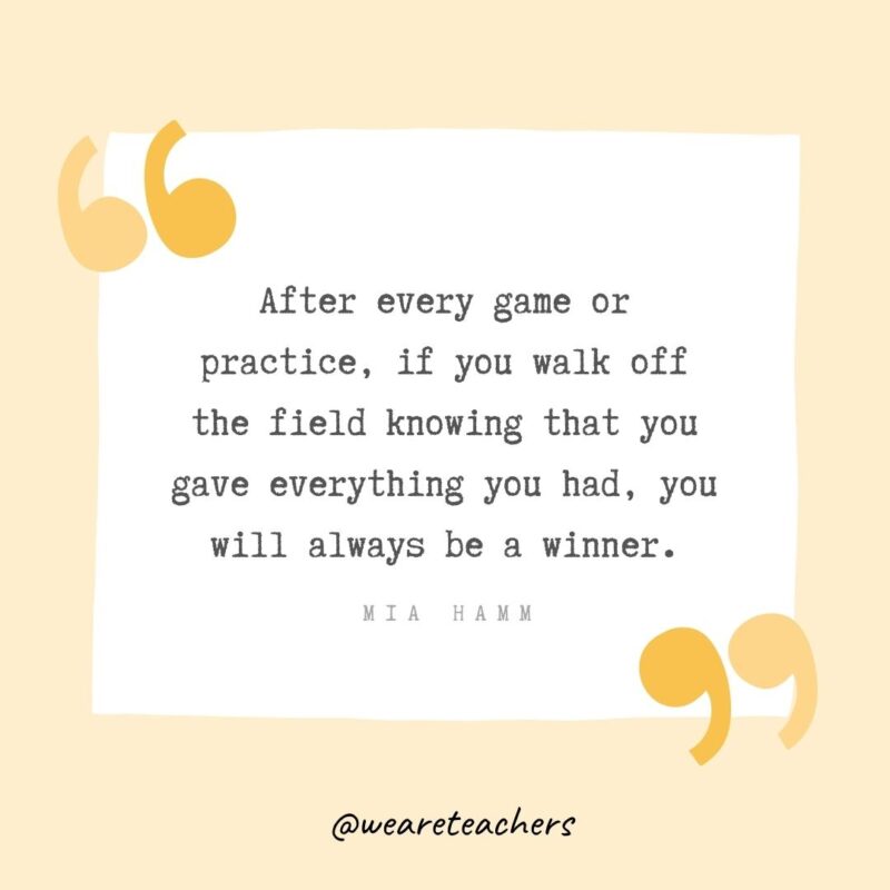 After every game or practice, if you walk off the field knowing that you gave everything you had, you will always be a winner.- Growth Mindset Quotes