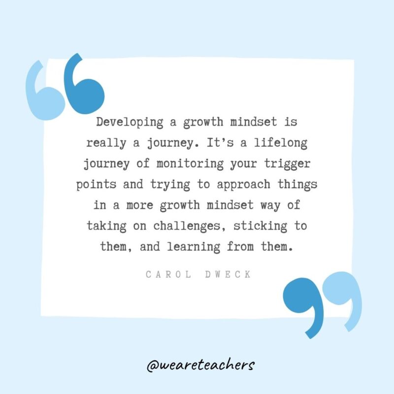 Developing a growth mindset is really a journey. It’s a lifelong journey of monitoring your trigger points and trying to approach things in a more growth mindset way of taking on challenges, sticking to them, and learning from them.- Growth Mindset Quotes