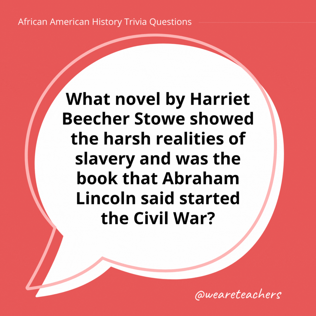 What novel by Harriet Beecher Stowe showed the harsh realities of slavery and was the book that Abraham Lincoln said started the Civil War?

Uncle Tom’s Cabin. Lincoln met Stowe in 1862, 10 years after the book was published.