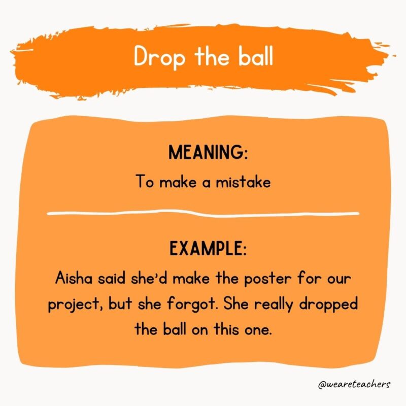 Drop the ball Meaning: To make a mistake Example: Aisha said she’d make the poster for our project, but she forgot. She really dropped the ball on this one.