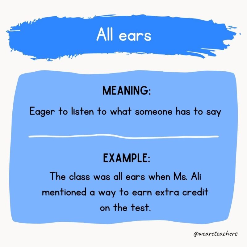 All ears Meaning: Eager to listen to what someone has to say Example: The class was all ears when Ms. Ali mentioned a way to earn extra credit on the test.