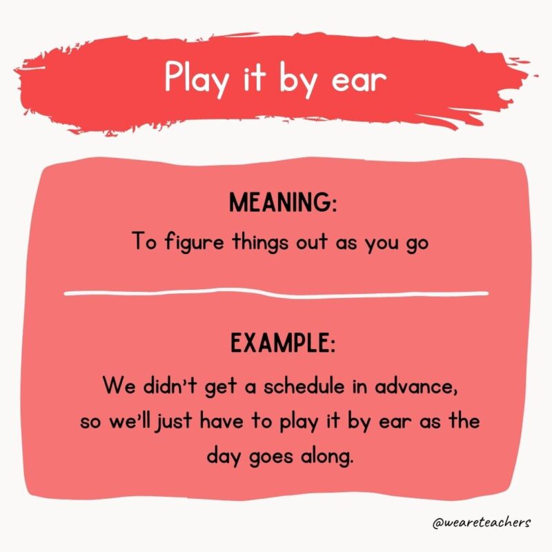 Play it by ear Meaning: To figure things out as you go Example: We didn’t get a schedule in advance, so we’ll just have to play it by ear as the day goes along.