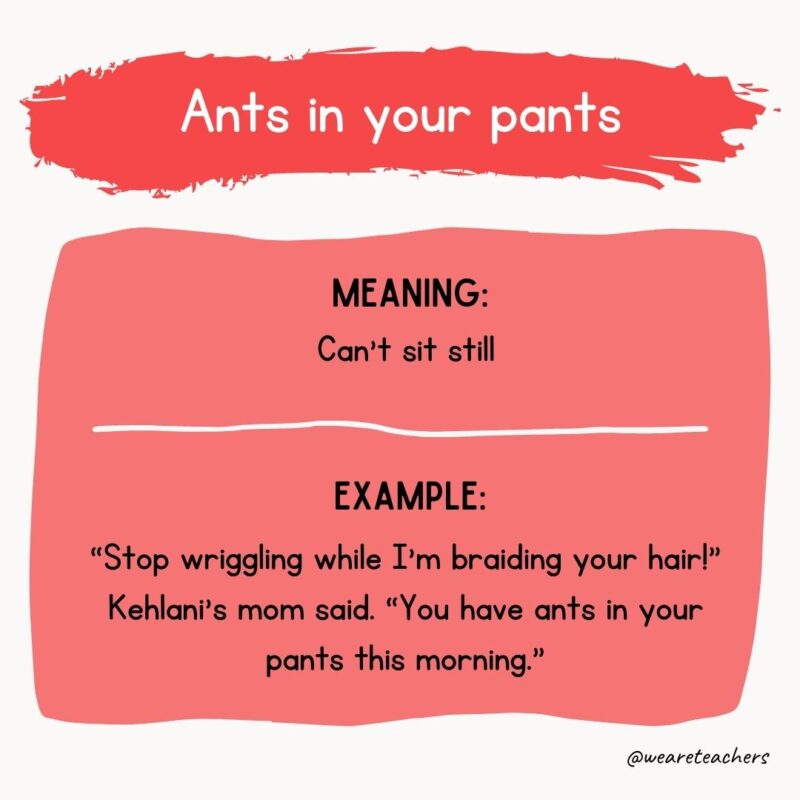 Ants in your pants Meaning: Can’t sit still Example: “Stop wriggling while I’m braiding your hair!” Kehlani’s mom said. “You have ants in your pants this morning.”