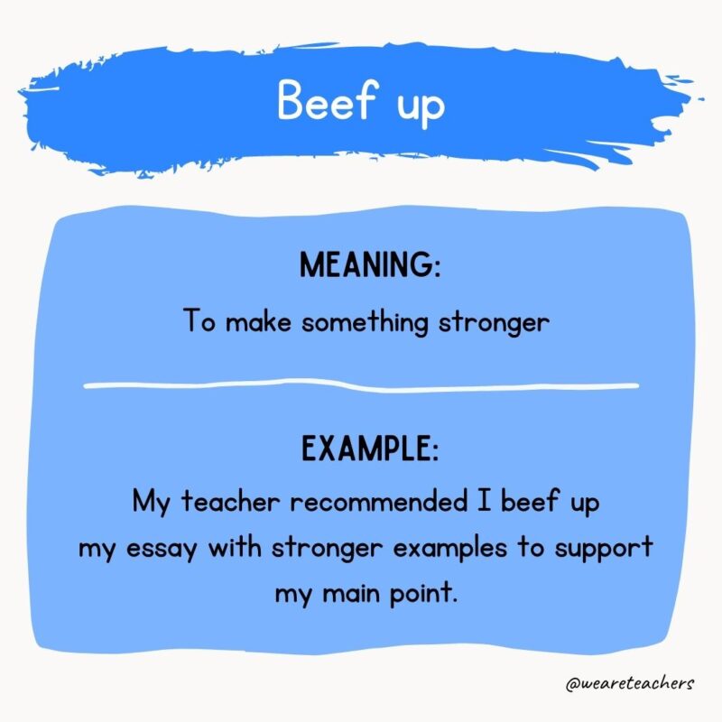 9. Beef up Meaning: To make something stronger Example: My teacher recommended I beef up my essay with stronger examples to support my main point.