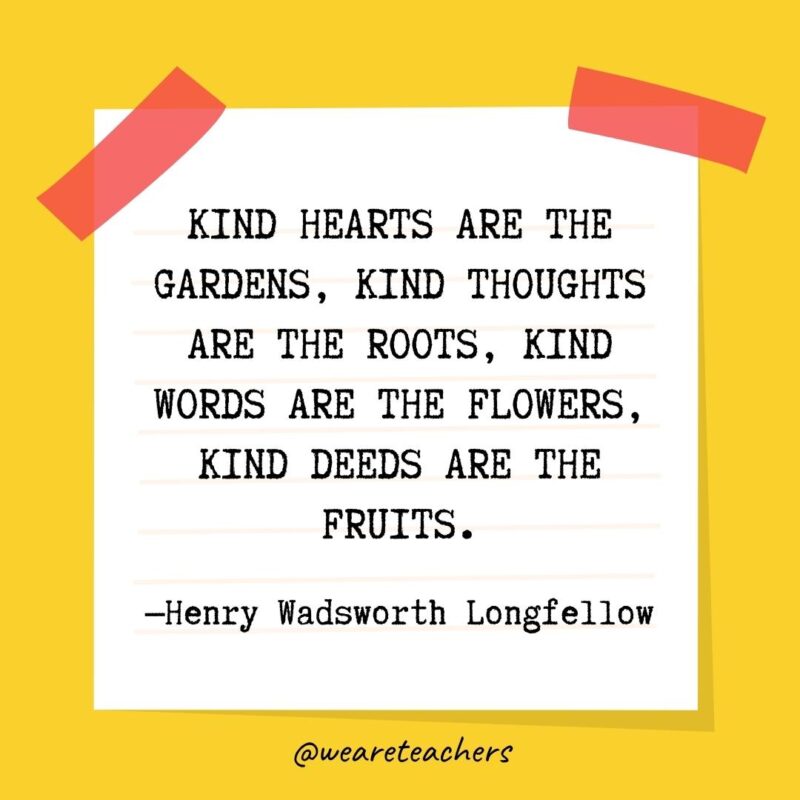 Kind hearts are the gardens, kind thoughts are the roots, kind words are the flowers, kind deeds are the fruits. —Henry Wadsworth Longfellow