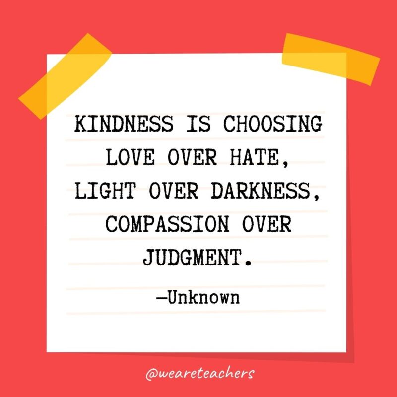 Kindness is choosing love over hate, light over darkness, compassion over judgment. —Unknown