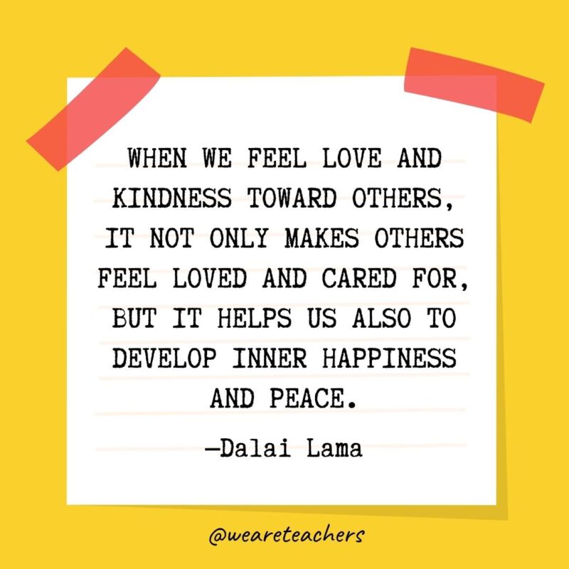 When we feel love and kindness toward others, it not only makes others feel loved and cared for, but it helps us also to develop inner happiness and peace. —Dalai Lama