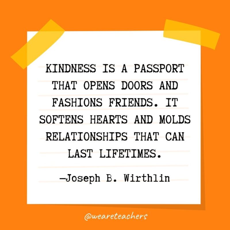 Kindness is a passport that opens doors and fashions friends. It softens hearts and molds relationships that can last lifetimes. —Joseph B. Wirthlin- kindness quotes