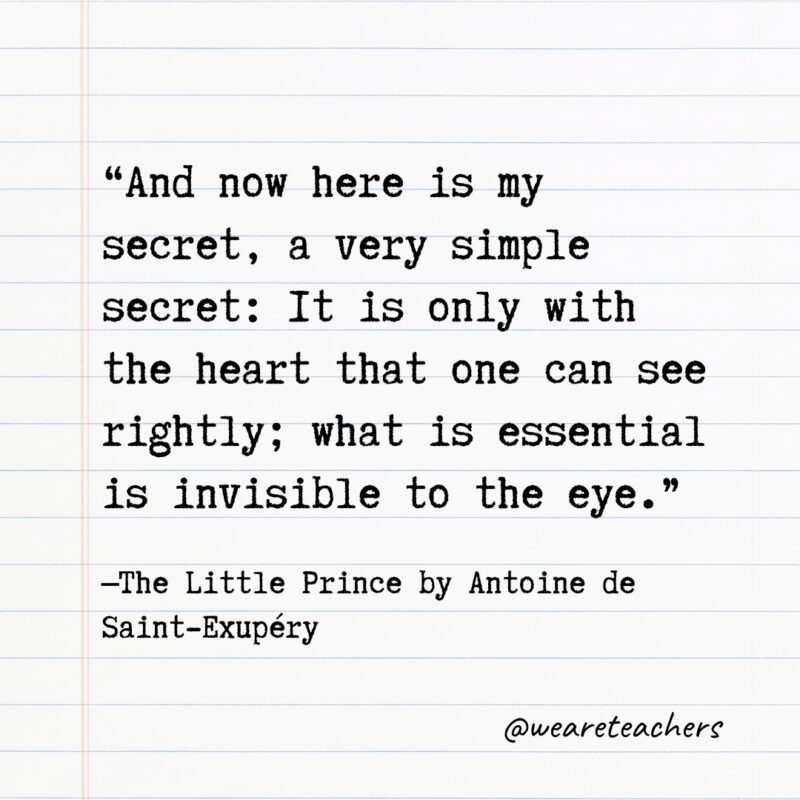 Quotes from Books: “And now here is my secret, a very simple secret: It is only with the heart that one can see rightly; what is essential is invisible to the eye.” —The Little Prince by Antoine de Saint-Exupéry