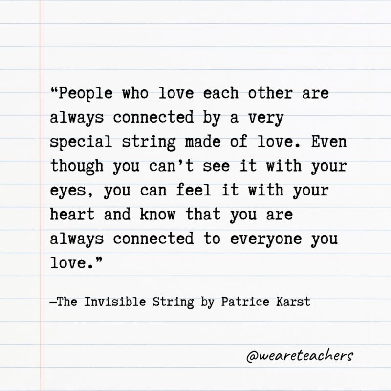 Quotes from Books: "People who love each other are always connected by a very special string made of love. Even though you can't see it with your eyes, you can feel it with your heart and know that you are always connected to everyone you love." —The Invisible String by Patrice Karst