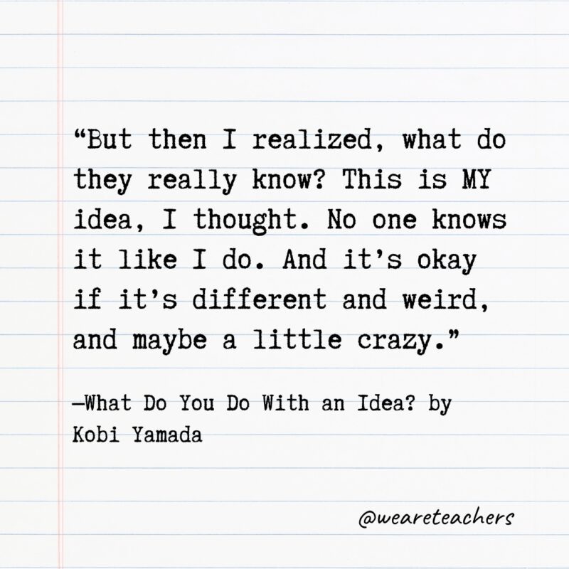 Quotes from Books: "But then I realized, what do they really know? This is MY idea, I thought. No one knows it like I do. And it's okay if it's different and weird, and maybe a little crazy." —What Do You Do With an Idea? by Kobi Yamada