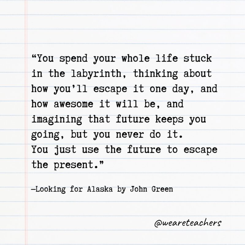 "You spend your whole life stuck in the labyrinth, thinking about how you'll escape it one day, and how awesome it will be, and imagining that future keeps you going, but you never do it. You just use the future to escape the present." —Looking for Alaska by John Green- Quotes from books